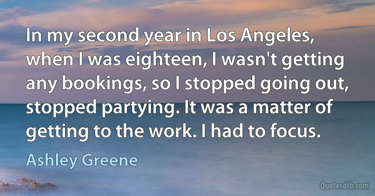 In my second year in Los Angeles, when I was eighteen, I wasn't getting any bookings, so I stopped going out, stopped partying. It was a matter of getting to the work. I had to focus. (Ashley Greene)