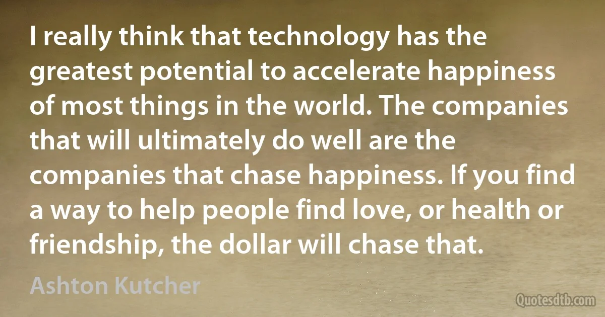 I really think that technology has the greatest potential to accelerate happiness of most things in the world. The companies that will ultimately do well are the companies that chase happiness. If you find a way to help people find love, or health or friendship, the dollar will chase that. (Ashton Kutcher)