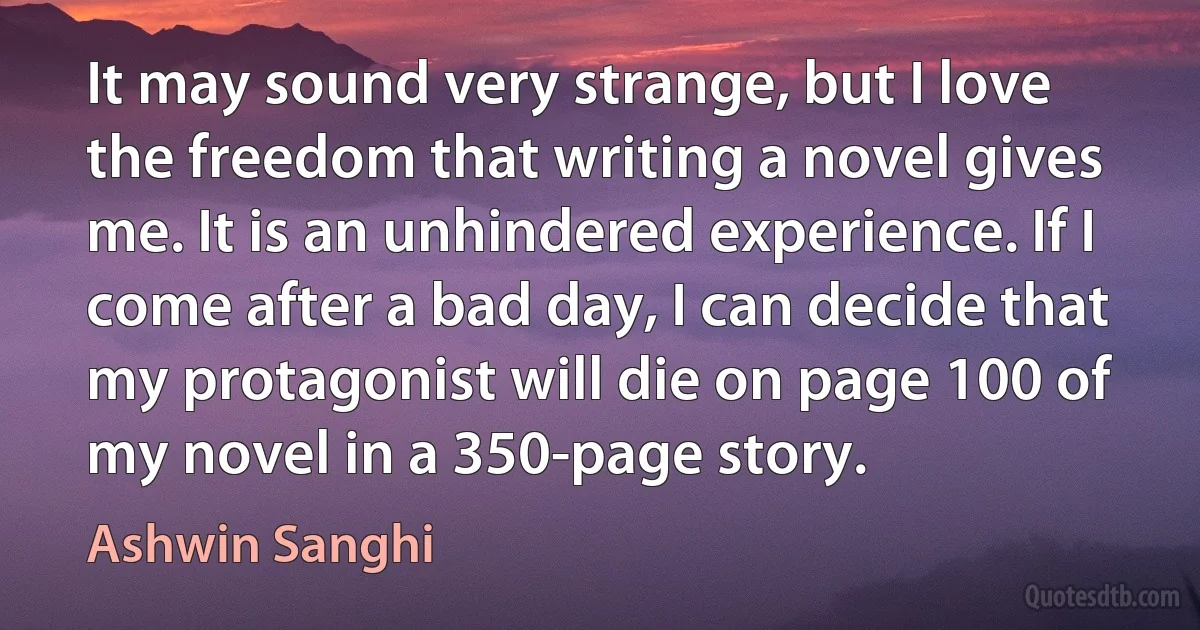 It may sound very strange, but I love the freedom that writing a novel gives me. It is an unhindered experience. If I come after a bad day, I can decide that my protagonist will die on page 100 of my novel in a 350-page story. (Ashwin Sanghi)