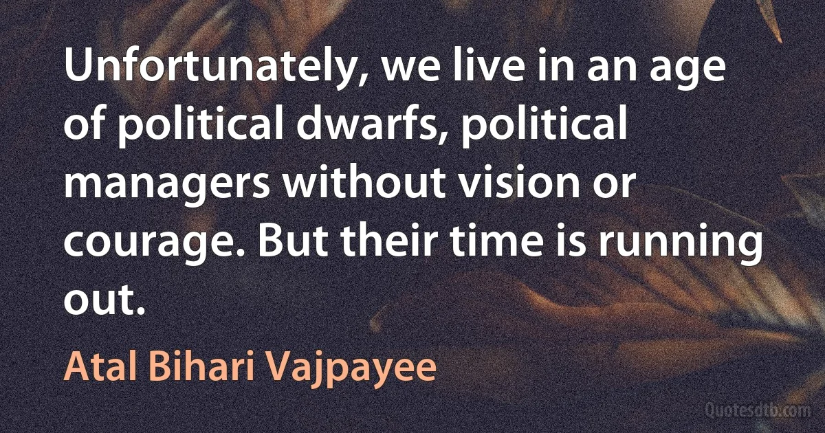 Unfortunately, we live in an age of political dwarfs, political managers without vision or courage. But their time is running out. (Atal Bihari Vajpayee)