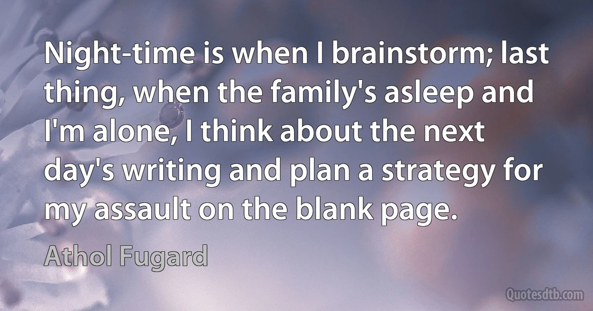 Night-time is when I brainstorm; last thing, when the family's asleep and I'm alone, I think about the next day's writing and plan a strategy for my assault on the blank page. (Athol Fugard)