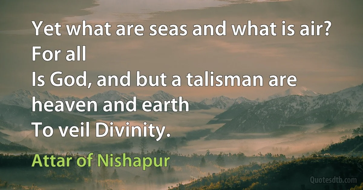 Yet what are seas and what is air? For all
Is God, and but a talisman are heaven and earth
To veil Divinity. (Attar of Nishapur)