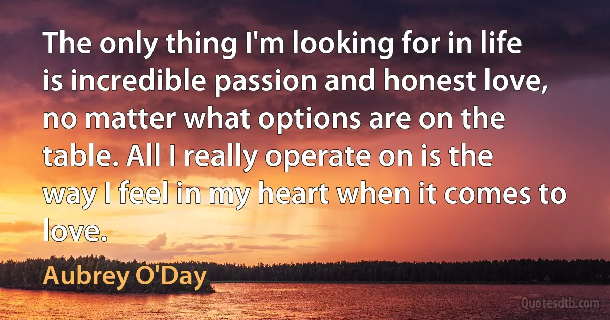 The only thing I'm looking for in life is incredible passion and honest love, no matter what options are on the table. All I really operate on is the way I feel in my heart when it comes to love. (Aubrey O'Day)