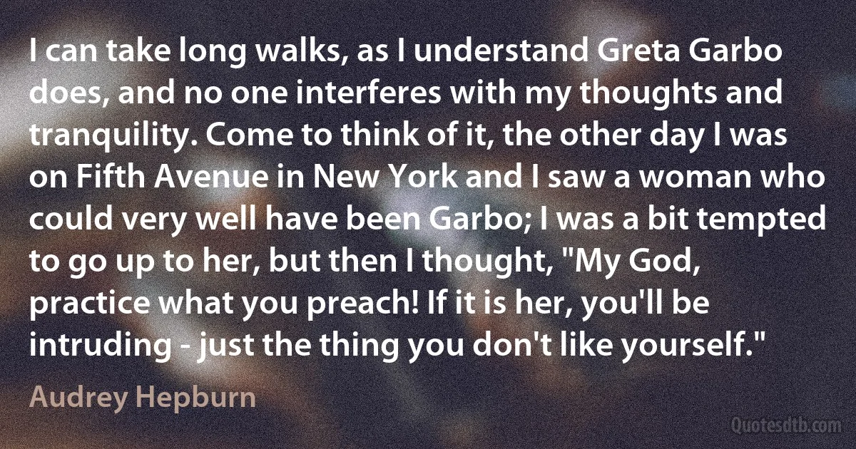 I can take long walks, as I understand Greta Garbo does, and no one interferes with my thoughts and tranquility. Come to think of it, the other day I was on Fifth Avenue in New York and I saw a woman who could very well have been Garbo; I was a bit tempted to go up to her, but then I thought, "My God, practice what you preach! If it is her, you'll be intruding - just the thing you don't like yourself." (Audrey Hepburn)