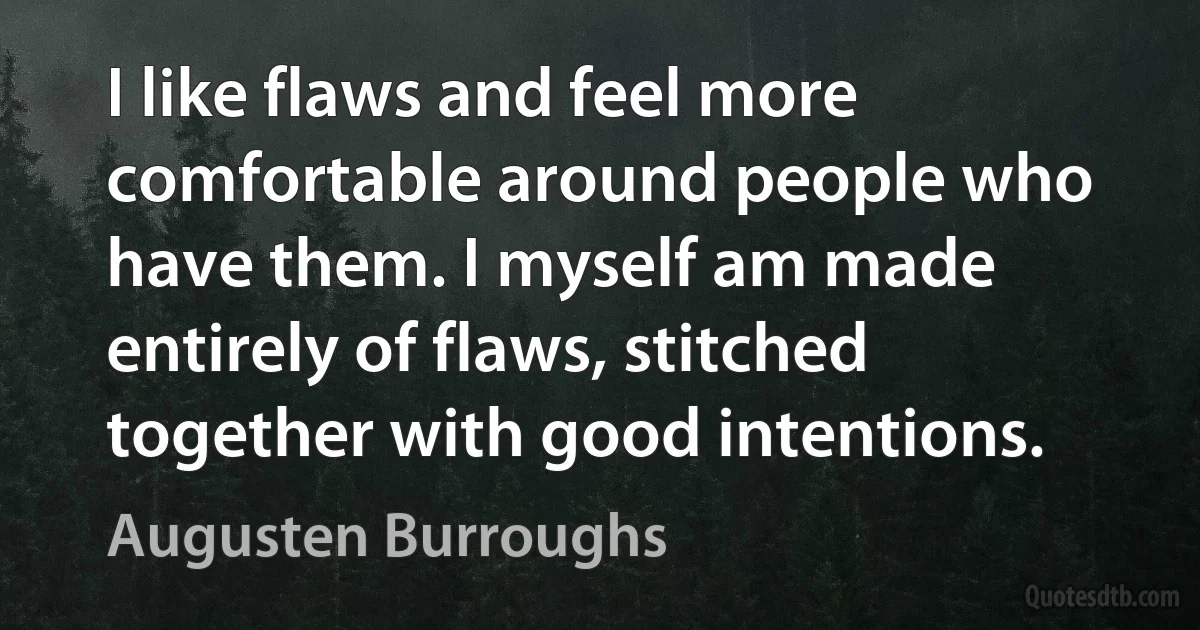 I like flaws and feel more comfortable around people who have them. I myself am made entirely of flaws, stitched together with good intentions. (Augusten Burroughs)