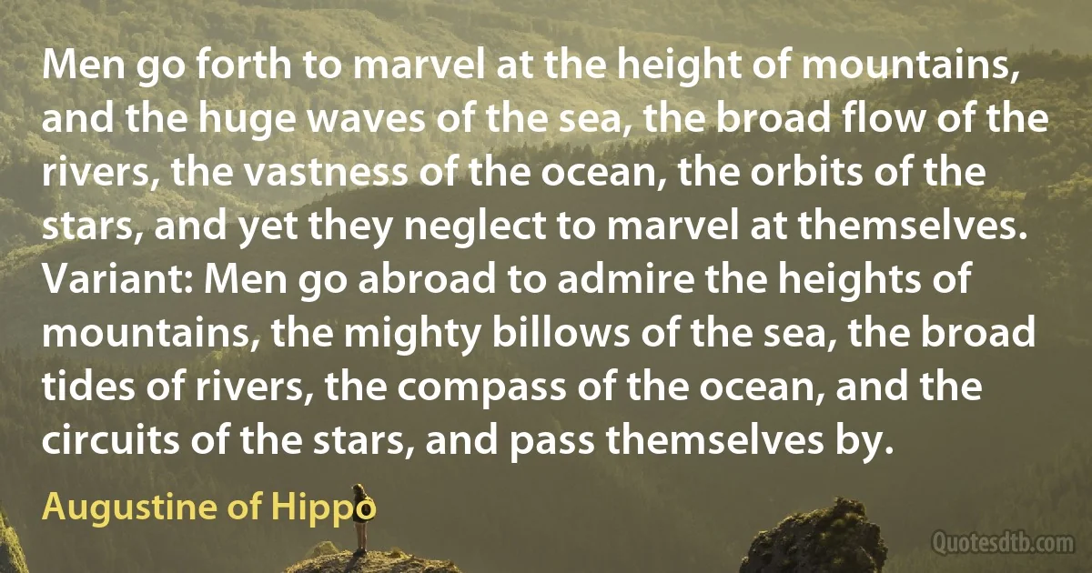 Men go forth to marvel at the height of mountains, and the huge waves of the sea, the broad flow of the rivers, the vastness of the ocean, the orbits of the stars, and yet they neglect to marvel at themselves. Variant: Men go abroad to admire the heights of mountains, the mighty billows of the sea, the broad tides of rivers, the compass of the ocean, and the circuits of the stars, and pass themselves by. (Augustine of Hippo)