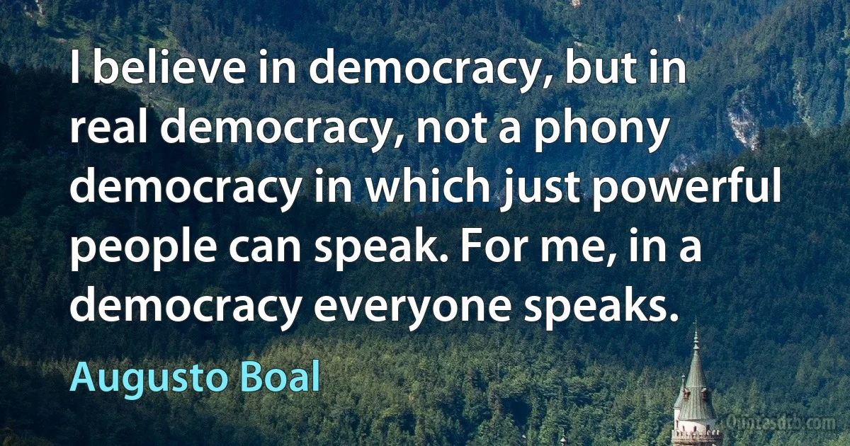 I believe in democracy, but in real democracy, not a phony democracy in which just powerful people can speak. For me, in a democracy everyone speaks. (Augusto Boal)