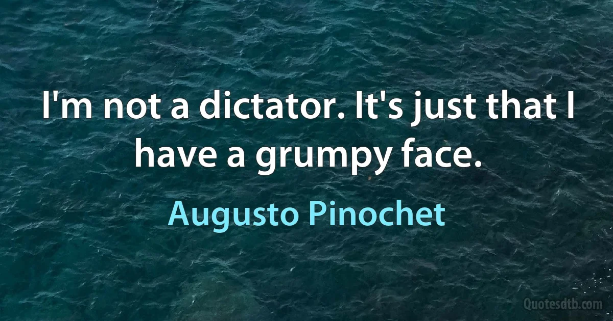 I'm not a dictator. It's just that I have a grumpy face. (Augusto Pinochet)