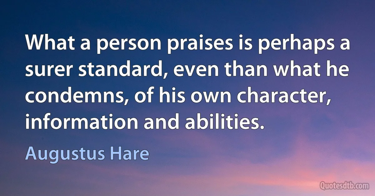 What a person praises is perhaps a surer standard, even than what he condemns, of his own character, information and abilities. (Augustus Hare)