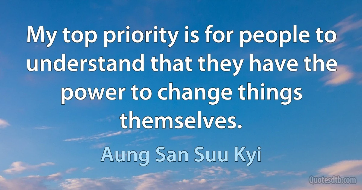 My top priority is for people to understand that they have the power to change things themselves. (Aung San Suu Kyi)