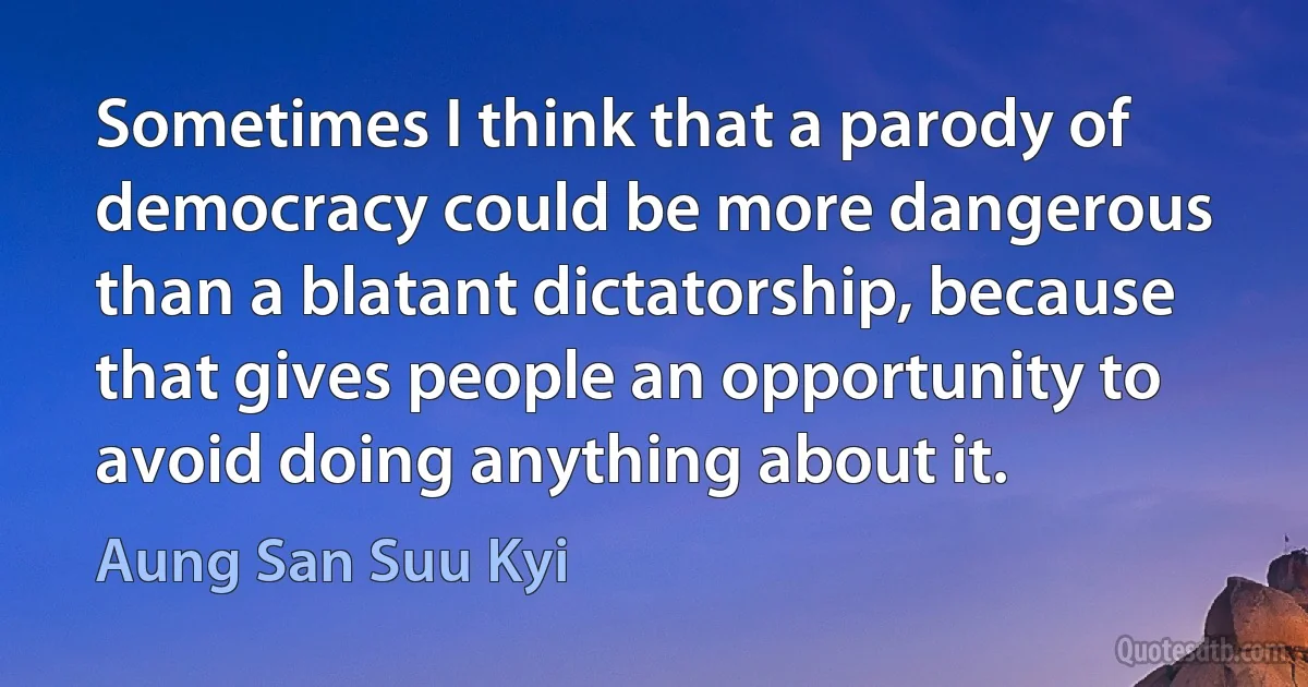 Sometimes I think that a parody of democracy could be more dangerous than a blatant dictatorship, because that gives people an opportunity to avoid doing anything about it. (Aung San Suu Kyi)