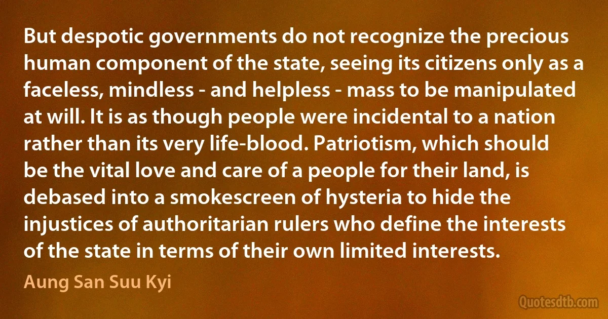 But despotic governments do not recognize the precious human component of the state, seeing its citizens only as a faceless, mindless - and helpless - mass to be manipulated at will. It is as though people were incidental to a nation rather than its very life-blood. Patriotism, which should be the vital love and care of a people for their land, is debased into a smokescreen of hysteria to hide the injustices of authoritarian rulers who define the interests of the state in terms of their own limited interests. (Aung San Suu Kyi)