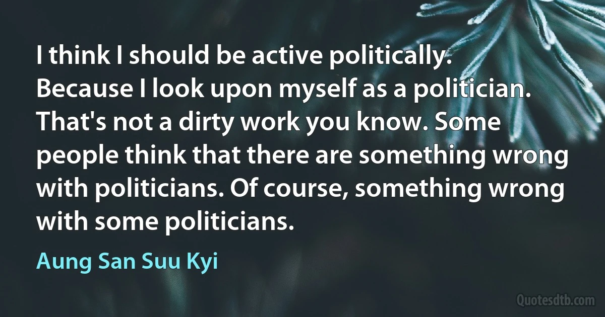 I think I should be active politically. Because I look upon myself as a politician. That's not a dirty work you know. Some people think that there are something wrong with politicians. Of course, something wrong with some politicians. (Aung San Suu Kyi)