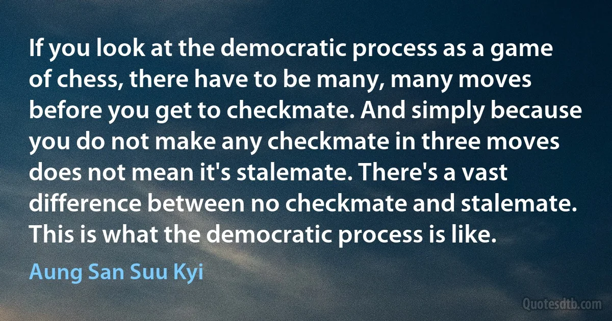 If you look at the democratic process as a game of chess, there have to be many, many moves before you get to checkmate. And simply because you do not make any checkmate in three moves does not mean it's stalemate. There's a vast difference between no checkmate and stalemate. This is what the democratic process is like. (Aung San Suu Kyi)