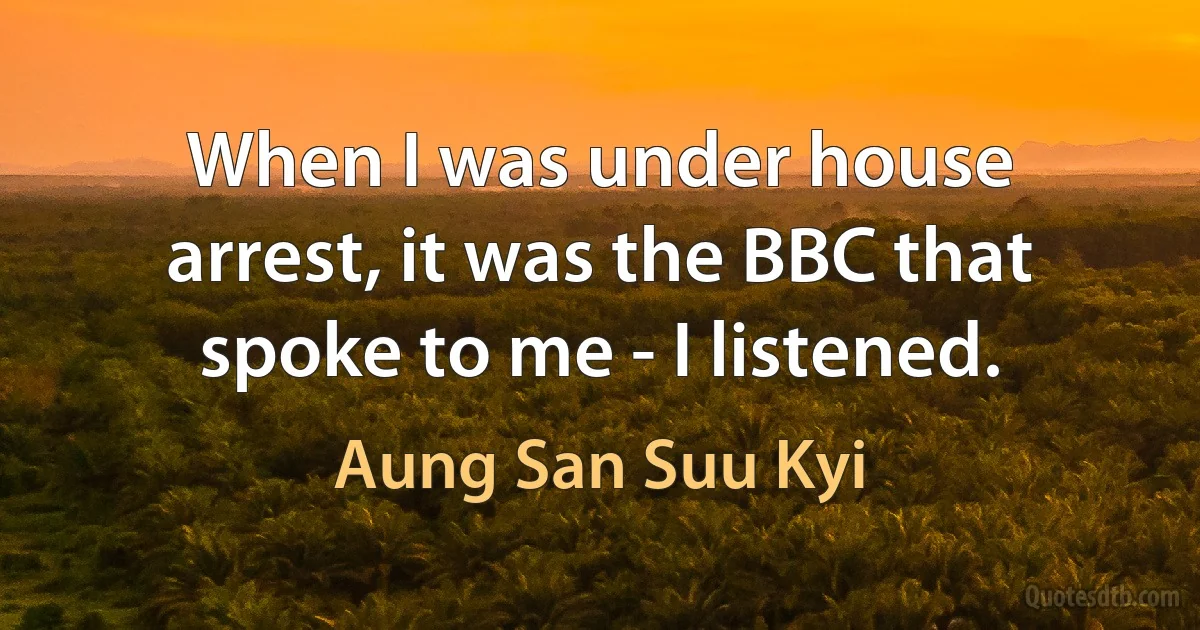 When I was under house arrest, it was the BBC that spoke to me - I listened. (Aung San Suu Kyi)