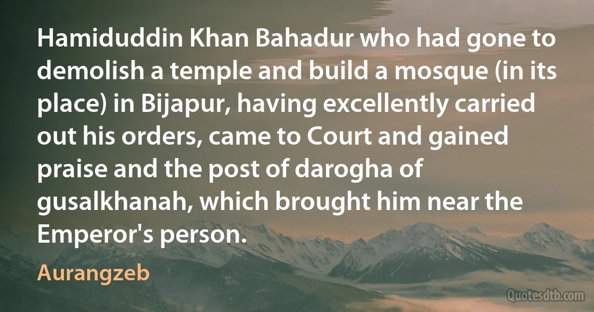 Hamiduddin Khan Bahadur who had gone to demolish a temple and build a mosque (in its place) in Bijapur, having excellently carried out his orders, came to Court and gained praise and the post of darogha of gusalkhanah, which brought him near the Emperor's person. (Aurangzeb)