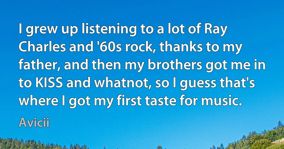 I grew up listening to a lot of Ray Charles and '60s rock, thanks to my father, and then my brothers got me in to KISS and whatnot, so I guess that's where I got my first taste for music. (Avicii)