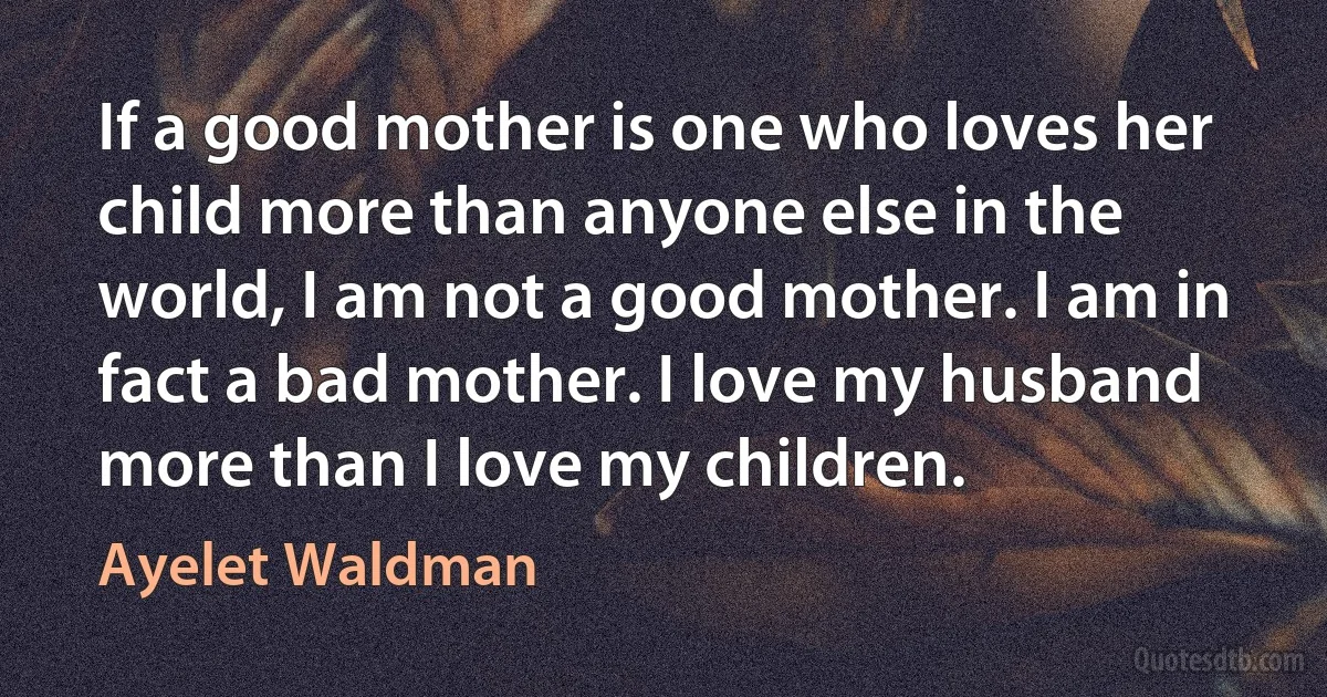 If a good mother is one who loves her child more than anyone else in the world, I am not a good mother. I am in fact a bad mother. I love my husband more than I love my children. (Ayelet Waldman)