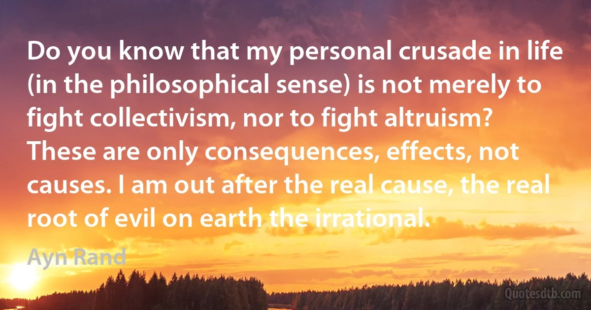 Do you know that my personal crusade in life (in the philosophical sense) is not merely to fight collectivism, nor to fight altruism? These are only consequences, effects, not causes. I am out after the real cause, the real root of evil on earth the irrational. (Ayn Rand)