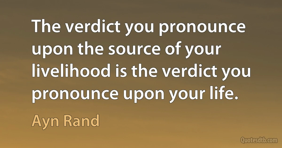 The verdict you pronounce upon the source of your livelihood is the verdict you pronounce upon your life. (Ayn Rand)