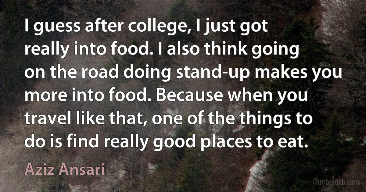 I guess after college, I just got really into food. I also think going on the road doing stand-up makes you more into food. Because when you travel like that, one of the things to do is find really good places to eat. (Aziz Ansari)