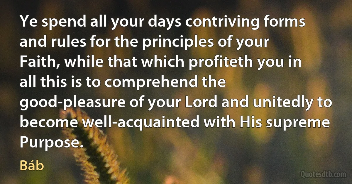 Ye spend all your days contriving forms and rules for the principles of your Faith, while that which profiteth you in all this is to comprehend the good-pleasure of your Lord and unitedly to become well-acquainted with His supreme Purpose. (Báb)