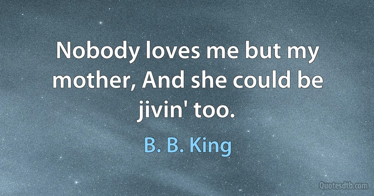 Nobody loves me but my mother, And she could be jivin' too. (B. B. King)