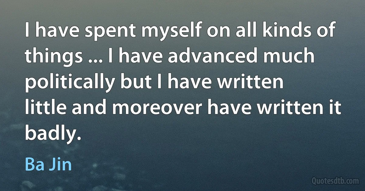 I have spent myself on all kinds of things ... I have advanced much politically but I have written little and moreover have written it badly. (Ba Jin)