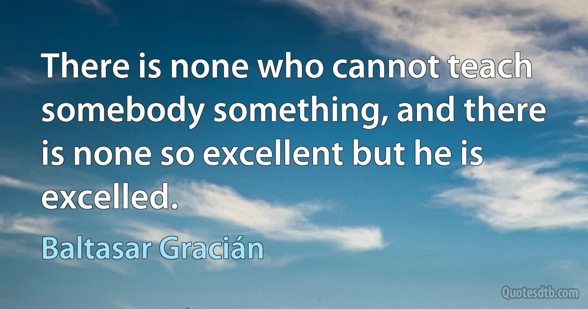 There is none who cannot teach somebody something, and there is none so excellent but he is excelled. (Baltasar Gracián)