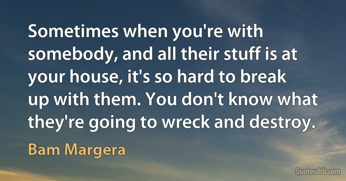 Sometimes when you're with somebody, and all their stuff is at your house, it's so hard to break up with them. You don't know what they're going to wreck and destroy. (Bam Margera)