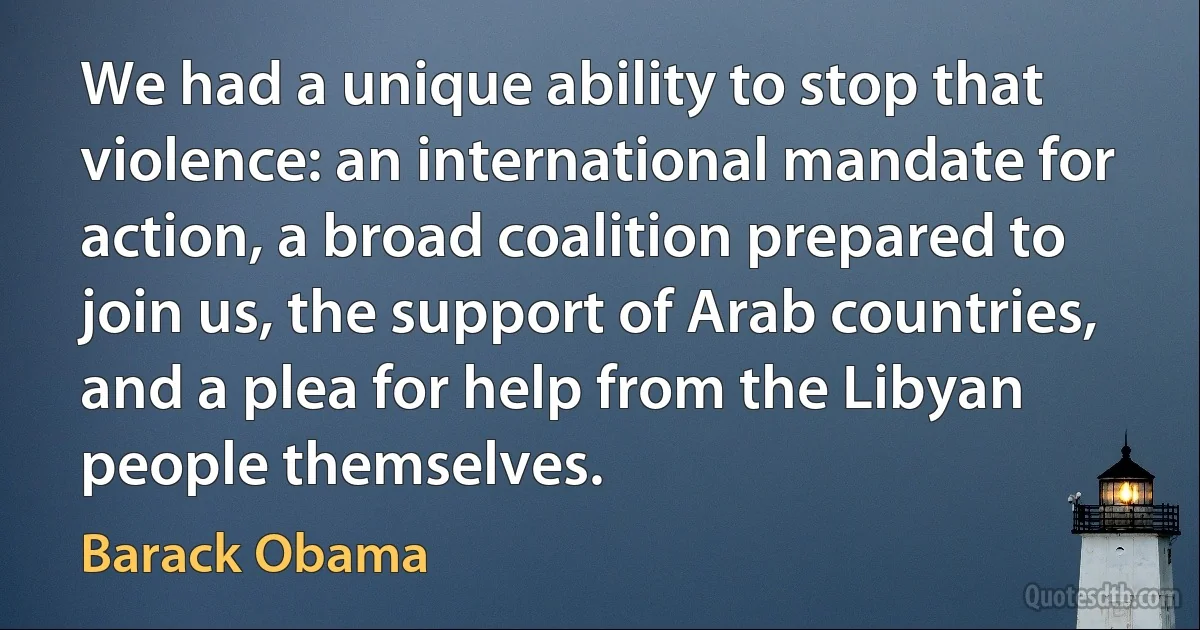 We had a unique ability to stop that violence: an international mandate for action, a broad coalition prepared to join us, the support of Arab countries, and a plea for help from the Libyan people themselves. (Barack Obama)