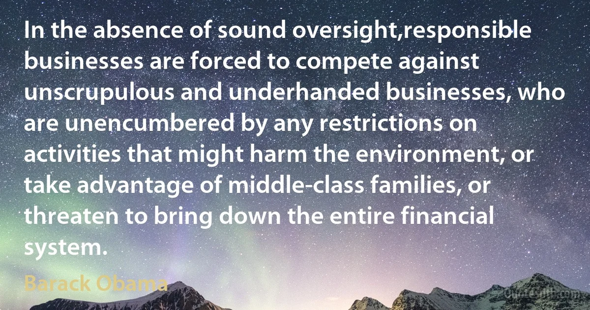 In the absence of sound oversight,responsible businesses are forced to compete against unscrupulous and underhanded businesses, who are unencumbered by any restrictions on activities that might harm the environment, or take advantage of middle-class families, or threaten to bring down the entire financial system. (Barack Obama)