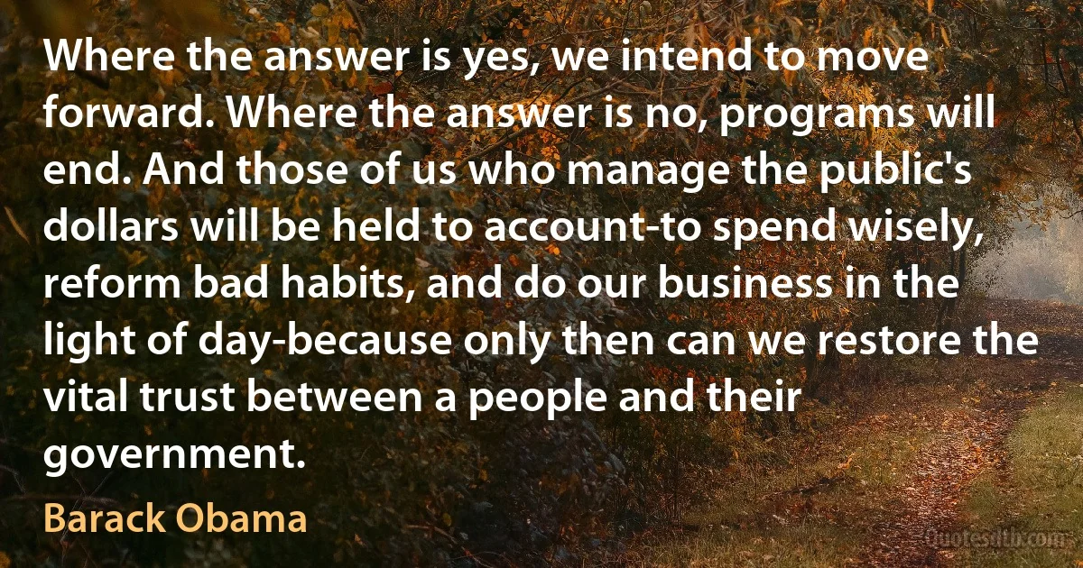 Where the answer is yes, we intend to move forward. Where the answer is no, programs will end. And those of us who manage the public's dollars will be held to account-to spend wisely, reform bad habits, and do our business in the light of day-because only then can we restore the vital trust between a people and their government. (Barack Obama)