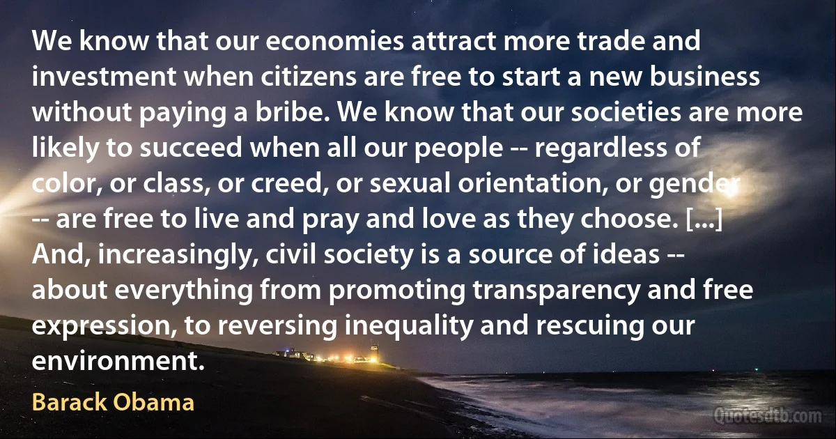 We know that our economies attract more trade and investment when citizens are free to start a new business without paying a bribe. We know that our societies are more likely to succeed when all our people -- regardless of color, or class, or creed, or sexual orientation, or gender -- are free to live and pray and love as they choose. [...] And, increasingly, civil society is a source of ideas -- about everything from promoting transparency and free expression, to reversing inequality and rescuing our environment. (Barack Obama)