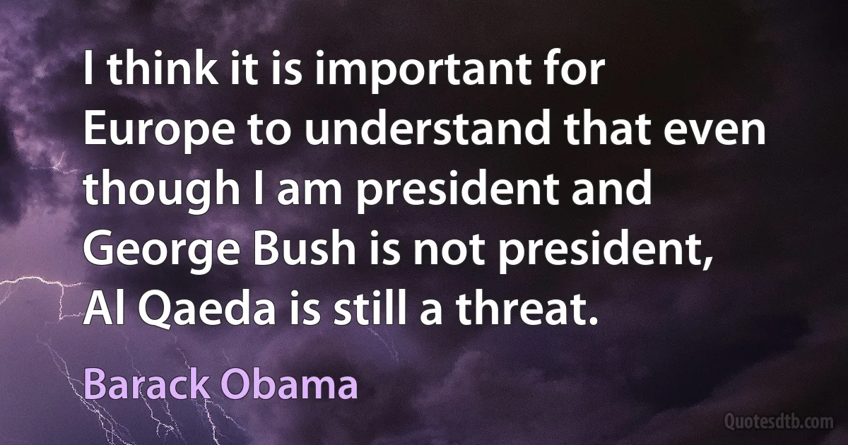 I think it is important for Europe to understand that even though I am president and George Bush is not president, Al Qaeda is still a threat. (Barack Obama)