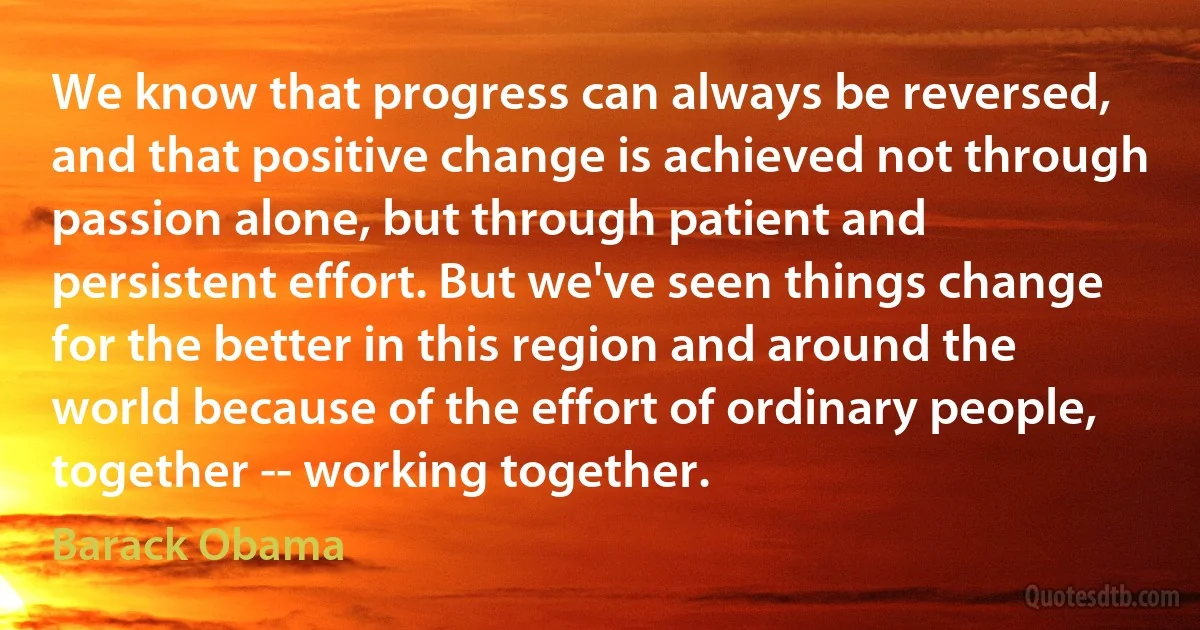 We know that progress can always be reversed, and that positive change is achieved not through passion alone, but through patient and persistent effort. But we've seen things change for the better in this region and around the world because of the effort of ordinary people, together -- working together. (Barack Obama)