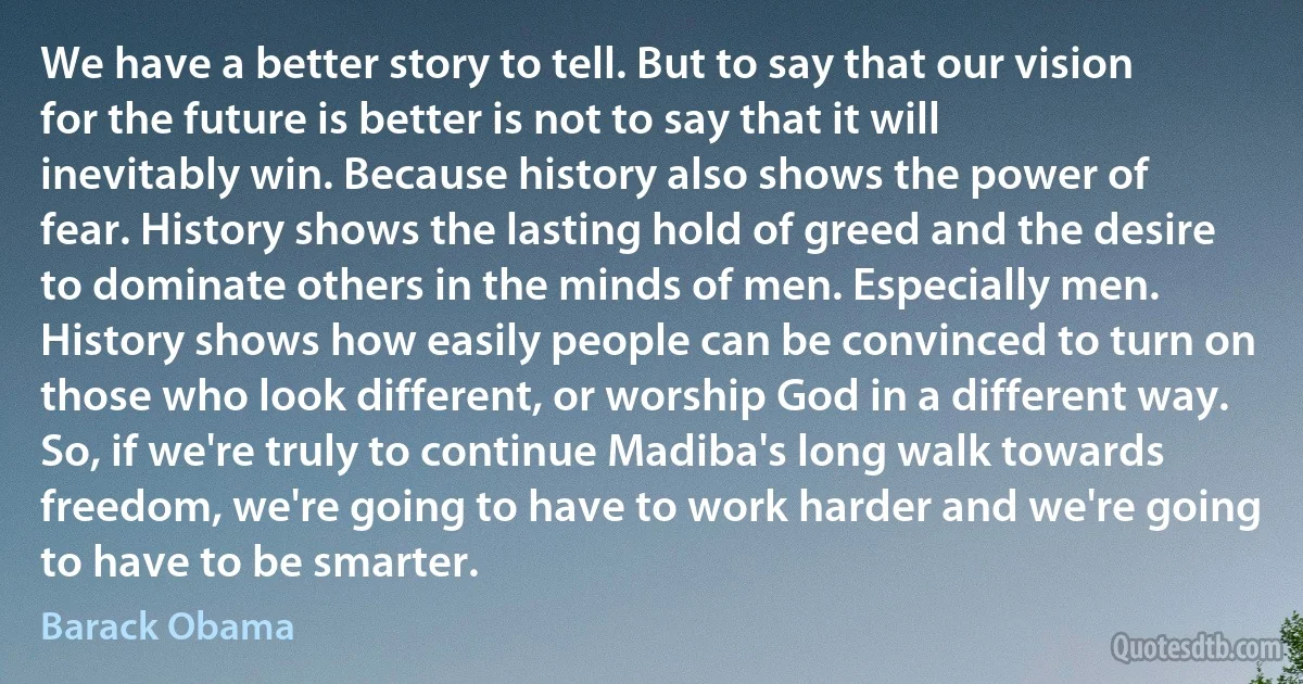 We have a better story to tell. But to say that our vision for the future is better is not to say that it will inevitably win. Because history also shows the power of fear. History shows the lasting hold of greed and the desire to dominate others in the minds of men. Especially men. History shows how easily people can be convinced to turn on those who look different, or worship God in a different way. So, if we're truly to continue Madiba's long walk towards freedom, we're going to have to work harder and we're going to have to be smarter. (Barack Obama)