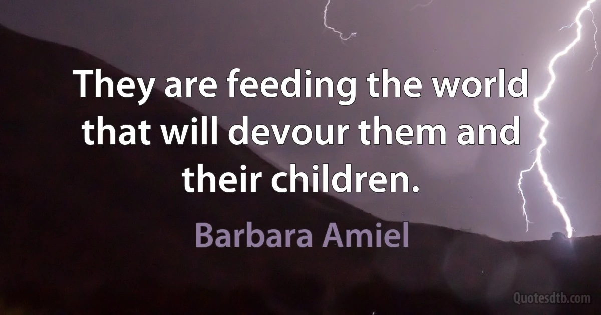 They are feeding the world that will devour them and their children. (Barbara Amiel)