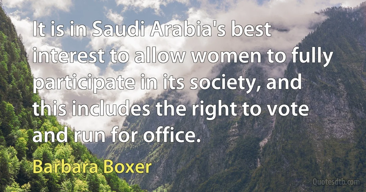 It is in Saudi Arabia's best interest to allow women to fully participate in its society, and this includes the right to vote and run for office. (Barbara Boxer)