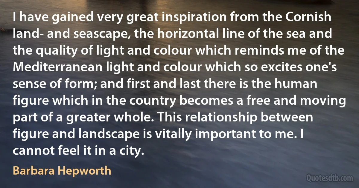 I have gained very great inspiration from the Cornish land- and seascape, the horizontal line of the sea and the quality of light and colour which reminds me of the Mediterranean light and colour which so excites one's sense of form; and first and last there is the human figure which in the country becomes a free and moving part of a greater whole. This relationship between figure and landscape is vitally important to me. I cannot feel it in a city. (Barbara Hepworth)