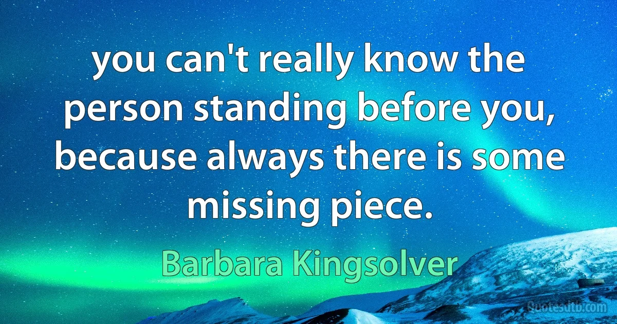 you can't really know the person standing before you, because always there is some missing piece. (Barbara Kingsolver)