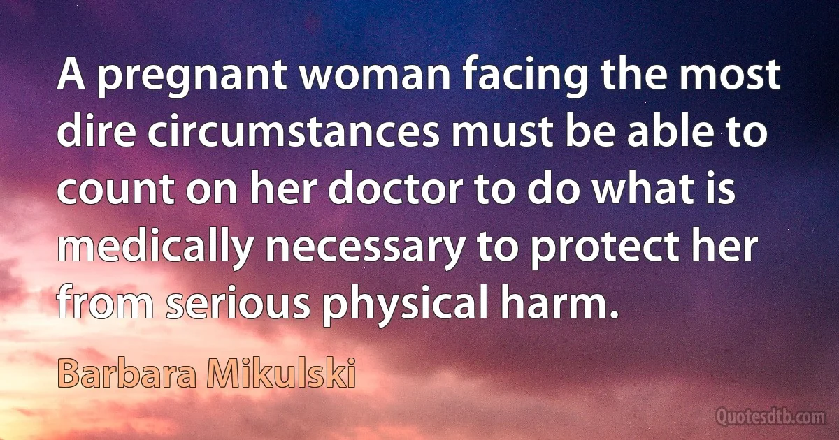 A pregnant woman facing the most dire circumstances must be able to count on her doctor to do what is medically necessary to protect her from serious physical harm. (Barbara Mikulski)