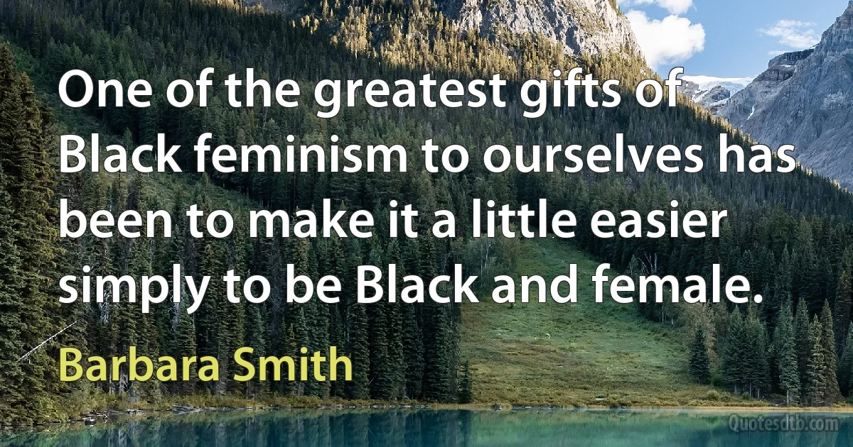 One of the greatest gifts of Black feminism to ourselves has been to make it a little easier simply to be Black and female. (Barbara Smith)