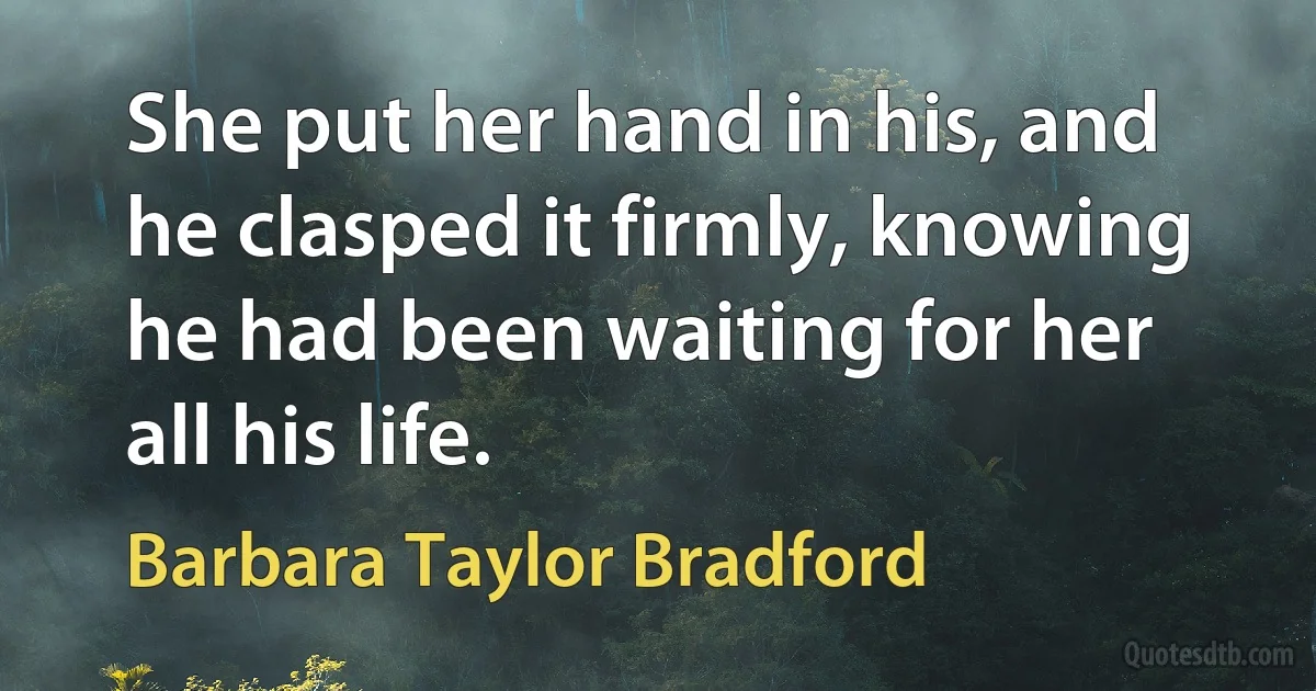 She put her hand in his, and he clasped it firmly, knowing he had been waiting for her all his life. (Barbara Taylor Bradford)