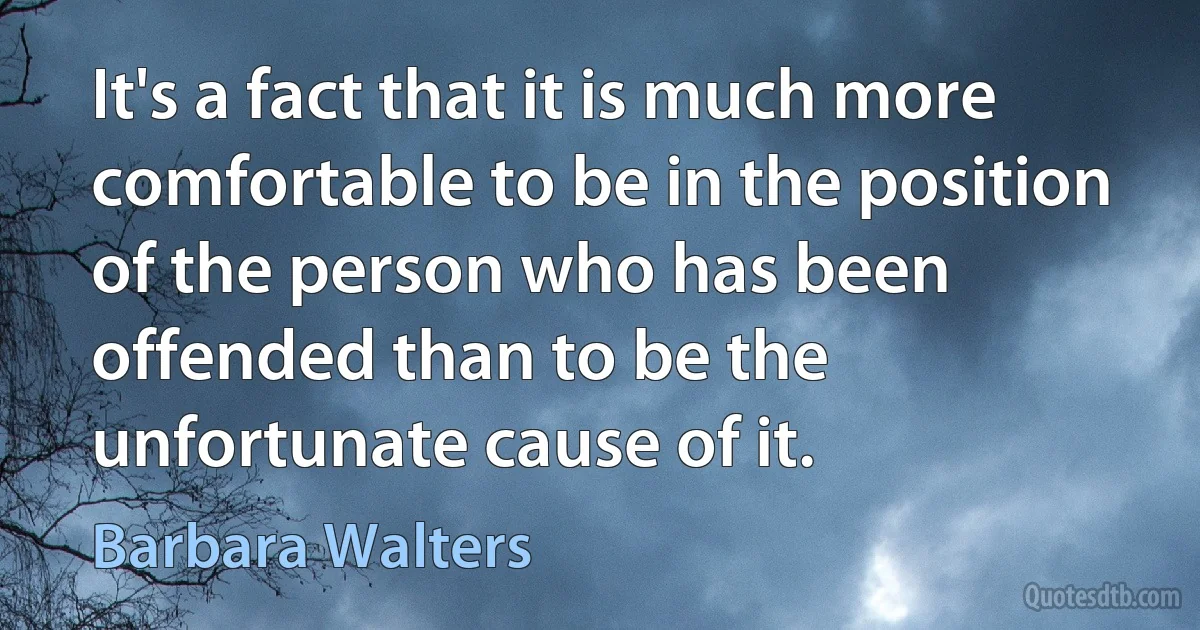 It's a fact that it is much more comfortable to be in the position of the person who has been offended than to be the unfortunate cause of it. (Barbara Walters)