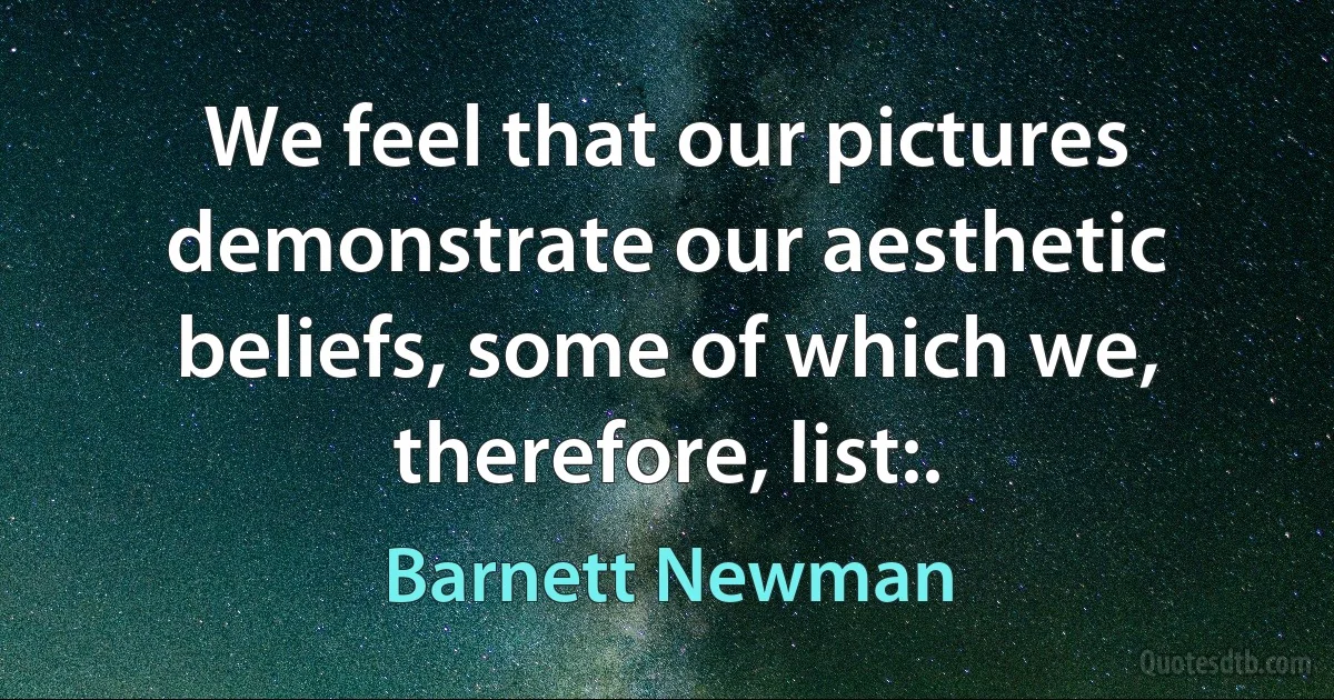 We feel that our pictures demonstrate our aesthetic beliefs, some of which we, therefore, list:. (Barnett Newman)