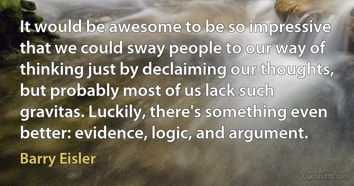 It would be awesome to be so impressive that we could sway people to our way of thinking just by declaiming our thoughts, but probably most of us lack such gravitas. Luckily, there's something even better: evidence, logic, and argument. (Barry Eisler)