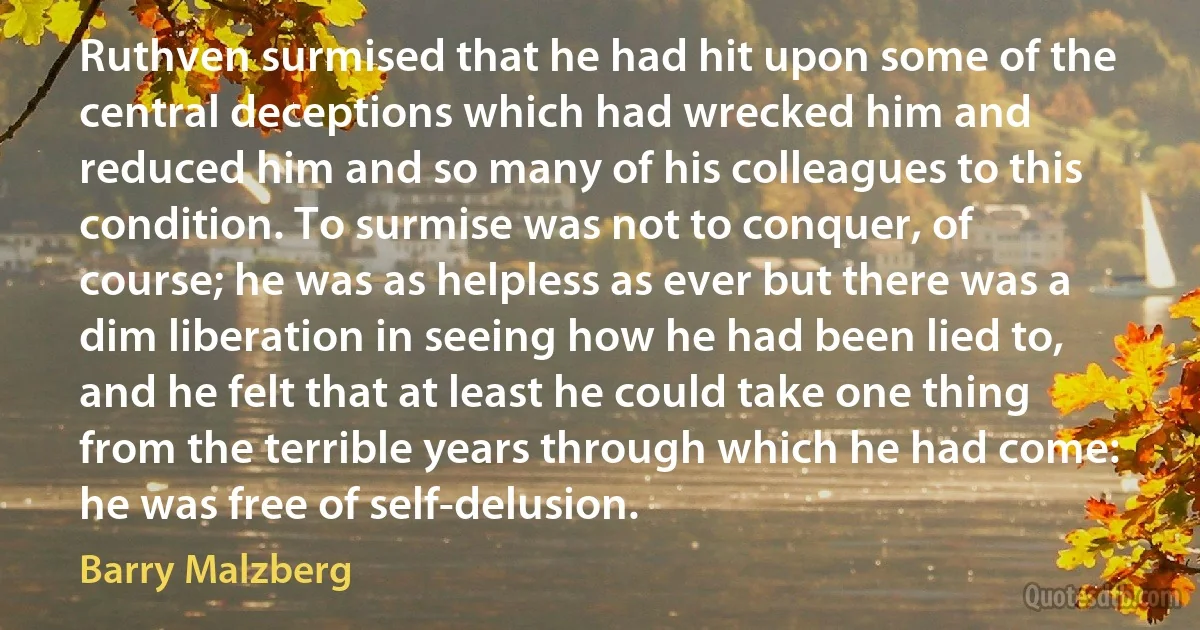 Ruthven surmised that he had hit upon some of the central deceptions which had wrecked him and reduced him and so many of his colleagues to this condition. To surmise was not to conquer, of course; he was as helpless as ever but there was a dim liberation in seeing how he had been lied to, and he felt that at least he could take one thing from the terrible years through which he had come: he was free of self-delusion. (Barry Malzberg)