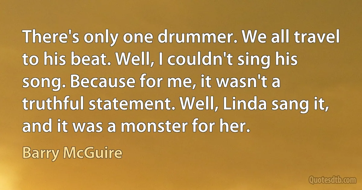 There's only one drummer. We all travel to his beat. Well, I couldn't sing his song. Because for me, it wasn't a truthful statement. Well, Linda sang it, and it was a monster for her. (Barry McGuire)