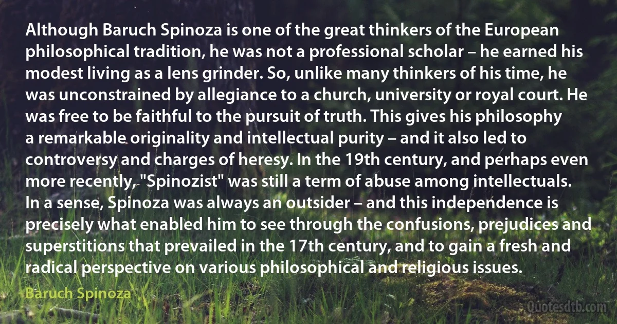 Although Baruch Spinoza is one of the great thinkers of the European philosophical tradition, he was not a professional scholar – he earned his modest living as a lens grinder. So, unlike many thinkers of his time, he was unconstrained by allegiance to a church, university or royal court. He was free to be faithful to the pursuit of truth. This gives his philosophy a remarkable originality and intellectual purity – and it also led to controversy and charges of heresy. In the 19th century, and perhaps even more recently, "Spinozist" was still a term of abuse among intellectuals. In a sense, Spinoza was always an outsider – and this independence is precisely what enabled him to see through the confusions, prejudices and superstitions that prevailed in the 17th century, and to gain a fresh and radical perspective on various philosophical and religious issues. (Baruch Spinoza)